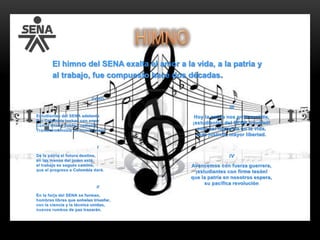 CORO
Estudiantes del SENA adelante
Por Colombia luchad con amor
Con el ánimo noble y radiante
Transformémosla en mundo mejor
I
De la patria el futuro destino,
en las manos del joven está,
el trabajo es seguro camino,
que el progreso a Colombia dará.
II
En la forja del SENA se forman,
hombres libres que anhelan triunfar,
con la ciencia y la técnica unidas,
nuevos rumbos de paz trazarán.
III
Hoy la patria nos grita sentida,
¡estudiantes del SENA triunfad!
solo así lograréis en la vida,
más justicia, mayor libertad.
IV
Avancemos con fuerza guerrera,
¡estudiantes con firme tesón!
que la patria en nosotros espera,
su pacífica revolución
El himno del SENA exalta el amor a la vida, a la patria y
al trabajo, fue compuesto hace dos décadas.
 