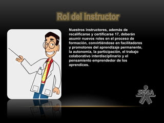 Nuestros instructores, además de
recalificarse y certificarse 17, deberán
asumir nuevos roles en el proceso de
formación, convirtiéndose en facilitadores
y promotores del aprendizaje permanente,
la autonomía, la participación, el trabajo
colaborativo interdisciplinario y el
pensamiento emprendedor de los
aprendices.
 