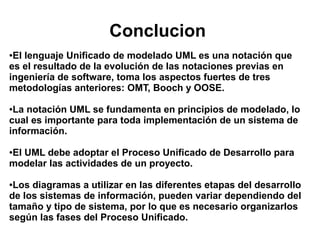 Conclucion
●El lenguaje Unificado de modelado UML es una notación que
es el resultado de la evolución de las notaciones previas en
ingeniería de software, toma los aspectos fuertes de tres
metodologías anteriores: OMT, Booch y OOSE.

●La notación UML se fundamenta en principios de modelado, lo
cual es importante para toda implementación de un sistema de
información.

El UML debe adoptar el Proceso Unificado de Desarrollo para
●

modelar las actividades de un proyecto.

●Los diagramas a utilizar en las diferentes etapas del desarrollo
de los sistemas de información, pueden variar dependiendo del
tamaño y tipo de sistema, por lo que es necesario organizarlos
según las fases del Proceso Unificado.
 