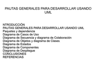 PAUTAS GENERALES PARA DESARROLLAR USANDO
                    UML


NTRODUCCIÓN
PAUTAS GENERALES PARA DESARROLLAR USANDO UML
Paquetes y dependencia
Diagrama de Casos de Uso
Diagrama de Secuencia y diagrama de Colaboración
Diagrama de Objetos y diagrama de Clases
Diagrama de Estados
Diagrama de Componentes
Diagrama de Despliegue
CONCLUSIONES
REFERENCIAS
 