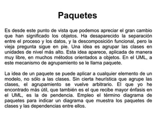 Paquetes
Es desde este punto de vista que podemos apreciar el gran cambio
que han significado los objetos. Ha desaparecido la separación
entre el proceso y los datos, y la descomposición funcional, pero la
vieja pregunta sigue en pie. Una idea es agrupar las clases en
unidades de nivel más alto. Esta idea aparece, aplicada de manera
muy libre, en muchos métodos orientados a objetos. En el UML, a
este mecanismo de agrupamiento se le llama paquete.

La idea de un paquete se puede aplicar a cualquier elemento de un
modelo, no sólo a las clases. Sin cierta heurística que agrupe las
clases, el agrupamiento se vuelve arbitrario. El que yo he
encontrado más útil, que también es el que recibe mayor énfasis en
el UML, es la de pendencia. Empleo el término diagrama de
paquetes para indicar un diagrama que muestra los paquetes de
clases y las dependencias entre ellos.
 