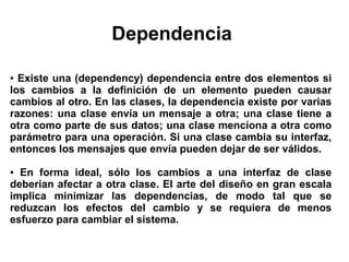 Dependencia

● Existe una (dependency) dependencia entre dos elementos si
los cambios a la definición de un elemento pueden causar
cambios al otro. En las clases, la dependencia existe por varias
razones: una clase envía un mensaje a otra; una clase tiene a
otra como parte de sus datos; una clase menciona a otra como
parámetro para una operación. Si una clase cambia su interfaz,
entonces los mensajes que envía pueden dejar de ser válidos.

● En forma ideal, sólo los cambios a una interfaz de clase
deberían afectar a otra clase. El arte del diseño en gran escala
implica minimizar las dependencias, de modo tal que se
reduzcan los efectos del cambio y se requiera de menos
esfuerzo para cambiar el sistema.
 