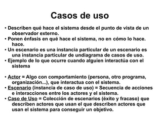 Casos de uso
● Describen qué hace el sistema desde el punto de vista de un
    observador externo.
● Ponen énfasis en qué hace el sistema, no en cómo lo hace.

    hace.
● Un escenario es una instancia particular de un escenario es

    una instancia particular de undiagrama de casos de uso.
● Ejemplo de lo que ocurre cuando alguien interactúa con el

    sistema

● Actor = Algo con comportamiento (persona, otro programa,
   organización...), que interactua con el sistema.
● Escenario (instancia de caso de uso) = Secuencia de acciones

   e interacciones entre los actores y el sistema.
● Caso de Uso = Colección de escenarios (éxito y fracaso) que

   describen actores que usan el que describen actores que
   usan el sistema para conseguir un objetivo.
 