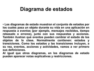 Diagrama de estados

● Los diagramas de estado muestran el conjunto de estados por
los cuales pasa un objeto durante su vida en una aplicación en
respuesta a eventos (por ejemplo, mensajes recibidos, tiempo
rebasado o errores), junto con sus respuestas y acciones.
También ilustran qué eventos pueden cambiar el estado de los
objetos de la clase. Normalmente contienen: estados y
transiciones. Como los estados y las transiciones incluyen, a
su vez, eventos, acciones y actividades, vamos a ver primero
sus definiciones.
Al igual que otros diagramas, en los diagramas de estado
pueden aparecer notas explicativas y restricciones.
 