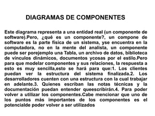 DIAGRAMAS DE COMPONENTES

Este diagrama representa a una entidad real (un componente de
software).Pero, ¿qué es un componente?, un compone de
software es la parte física de un sistema, yse encuentra en la
computadora, no en la mente del analista, un componente
puede ser porejemplo una Tabla, un archivo de datos, biblioteca
de vínculos dinámicos, documentos ycosas por el estilo.Pero
para que modelar componentes y sus relaciones, la respuesta a
esto es muy sencilla,esto se hará para que:1. Los clientes
puedan ver la estructura del sistema finalizada.2. Los
desarrolladores cuenten con una estructura con la cual trabajar
en adelante.3. Quienes escriban las notas técnicas y la
documentación puedan entender queescribirán.4. Para poder
volver a utilizar los componentes.Cabe mencionar que uno de
los puntos más importantes de los componentes es el
potencialde poder volver a ser utilizados
 
