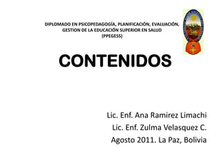 DIPLOMADO EN PSICOPEDAGOGÍA, PLANIFICACIÓN, EVALUACIÓN,GESTION DE LA EDUCACIÓN SUPERIOR EN SALUD(PPEGESS) CONTENIDOS  Lic. Enf. Ana Ramirez Limachi  Lic. Enf. Zulma Velasquez C.  Agosto 2011. La Paz, Bolivia 