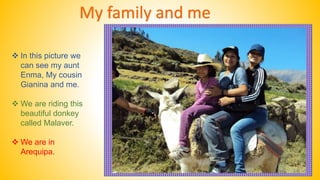 My family and me 
 In this picture we 
can see my aunt 
Enma, My cousin 
Gianina and me. 
 We are riding this 
beautiful donkey 
called Malaver. 
 We are in 
Arequipa. 
