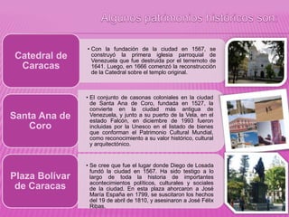 • Con la fundación de la ciudad en 1567, se
construyó la primera iglesia parroquial de
Venezuela que fue destruida por el terremoto de
1641. Luego, en 1666 comenzó la reconstrucción
de la Catedral sobre el templo original.
Catedral de
Caracas
• El conjunto de casonas coloniales en la ciudad
de Santa Ana de Coro, fundada en 1527, la
convierte en la ciudad más antigua de
Venezuela, y junto a su puerto de la Vela, en el
estado Falcón, en diciembre de 1993 fueron
incluidas por la Unesco en el listado de bienes
que conforman el Patrimonio Cultural Mundial,
como reconocimiento a su valor histórico, cultural
y arquitectónico.
Santa Ana de
Coro
• Se cree que fue el lugar donde Diego de Losada
fundó la ciudad en 1567. Ha sido testigo a lo
largo de toda la historia de importantes
acontecimientos políticos, culturales y sociales
de la ciudad. En esta plaza ahorcaron a José
María España en 1799, se suscitaron los hechos
del 19 de abril de 1810, y asesinaron a José Félix
Ribas.
Plaza Bolívar
de Caracas
 
