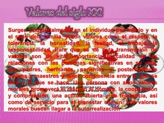 Surgen primordialmente en el individuo por influjo y en
el seno dela familia, y son valores como el respeto, la
tolerancia, la honestidad, la lealtad, el trabajo, la
responsabilidad. Para que se dé esta transmisión de
valores son de vital importancia la calidad de las
relaciones con las personas significativas en su vida,
sus padres, hermanos, parientes y posteriormente
amigos y maestros y tener congruencia entre lo que se
dice y lo que se hace. Una persona con altos valores
morales promoverá el respeto al hombre, la cooperación
y comprensión, una actitud abierta y de tolerancia, así
como de servicio para el bienestar común. Los valores
morales buscan llagar a la autorrealización
 