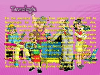 En los escasos años que han pasado del siglo XXI la
tecnología ha avanzado rápidamente día tras día,
desarrollando en casi todos los campos de la ciencia. La
tasa de avance de las computadoras es un excelente
demostración de la gran aceleración del progreso
tecnológico, lo que lleva a varios a predecir la llegada de
una Particularidad tecnológica en este siglo. han
aparecido y creado avances tecnológicos destinados a
diferentes funciones y objetivos. En la actualidad, la
tecnología y la ciencia forma parte del sistema de vida de
las sociedades. Se están agregando a la intención social
y política de las sociedades de manejar sus propios
destinos, sus medios y el poder de hacerlo.
 
