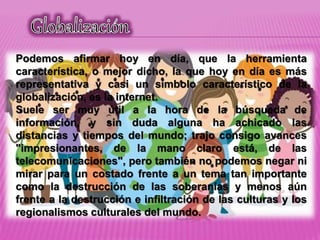 Podemos afirmar hoy en día, que la herramienta
característica, o mejor dicho, la que hoy en día es más
representativa y casi un símbolo característico de la
globalización, es la internet.
Suele ser muy útil a la hora de la búsqueda de
información, y sin duda alguna ha achicado las
distancias y tiempos del mundo; trajo consigo avances
"impresionantes, de la mano claro está, de las
telecomunicaciones", pero también no podemos negar ni
mirar para un costado frente a un tema tan importante
como la destrucción de las soberanías y menos aún
frente a la destrucción e infiltración de las culturas y los
regionalismos culturales del mundo.
 