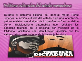 Durante el gobierno dictorial del general marco Pérez
Jiménez la acción cultural del estado tuvo una orientación
patrimonialista bajo el signo de lo que García Canclini define
como; tradicionalismo paternalista que resaltaba los
aspectos telúricos de lo nacional por medición de lo
folklorico, facilitando una identificación apolítica con los
valores más conservadores de la herencia histórica.
 