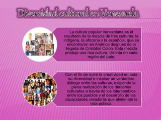La cultura popular venezolana es el
resultado de la mezcla de tres culturas: la
indígena, la africana y la española, que se
encontraron en América después de la
llegada de Cristóbal Colon. Esta mezcla
produjo una rica cultura, distinta en cada
región del país.
Con el fin de nutrir la creatividad en toda
su diversidad e inspirar un verdadero
diálogo entre las culturas, exigiendo la
plena realización de los derechos
culturales a través de los intercambios
entre los pueblos y el desarrollo de las
capacidades creadoras que alimentan la
vida pública.
 
