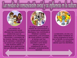 Los medios de
comunicación social
difunden las costumbres y
tradiciones que se
manifiestan en la vistosidad,
diversidad y contrastes de
su música, danzas y bailes y
en la variedad y tradición de
su cocina que conjuga los
más diversos platos y
bebidas de la gastronomía
de sus diferentes regiones.
El auge inusitado de los
medios de comunicación y
su consecuente penetración
ideológica, han contribuido a
fortalecer nuestras
costumbres y los principios
de moral pública y privada,
al tiempo que han
presentado el proceso
educativo como factor
decisivo para la
cristalización de una
sociedad verdaderamente
nacional.
La televisión, el cine y la
radio deben fortalecer en
forma progresiva el amor
por la familia, la comunidad,
la patria y por aquellos
valores que nos identifican.
 