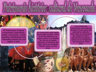 El Patrimonio Cultural
comprende costumbres,
bailes, canciones y todas
aquellas manifestaciones
culturales propias de una
región o país.
En Venezuela cada región
tiene bailes propios, como
el de San Benito en la
región andina, los Diablos
de Yare en el estado
Miranda, la Paradura del
Niño Jesús en el estado
Mérida, entre muchas
otras.
Las creaciones
artesanales venezolanas
también forman parte del
patrimonio cultural y
entre ellas se encuentran
las vasijas de barro,
tapices de los guajiros,
cestas de los indígenas
del amazonas, entre
otras.
 