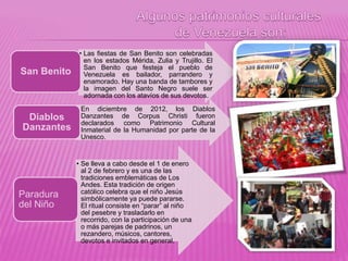 • Las fiestas de San Benito son celebradas
en los estados Mérida, Zulia y Trujillo. El
San Benito que festeja el pueblo de
Venezuela es bailador, parrandero y
enamorado. Hay una banda de tambores y
la imagen del Santo Negro suele ser
adornada con los atavíos de sus devotos.
San Benito
• En diciembre de 2012, los Diablos
Danzantes de Corpus Christi fueron
declarados como Patrimonio Cultural
Inmaterial de la Humanidad por parte de la
Unesco.
Diablos
Danzantes
• Se lleva a cabo desde el 1 de enero
al 2 de febrero y es una de las
tradiciones emblemáticas de Los
Andes. Esta tradición de origen
católico celebra que el niño Jesús
simbólicamente ya puede pararse.
El ritual consiste en “parar” al niño
del pesebre y trasladarlo en
recorrido, con la participación de una
o más parejas de padrinos, un
rezandero, músicos, cantores,
devotos e invitados en general.
Paradura
del Niño
 