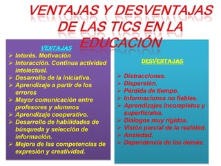 ventajas
 Interés. Motivación
 Interacción. Continua actividad
intelectual.
 Desarrollo de la iniciativa.
 Aprendizaje a partir de los
errores
 Mayor comunicación entre
profesores y alumnos
 Aprendizaje cooperativo.
 Desarrollo de habilidades de
búsqueda y selección de
información.
 Mejora de las competencias de
expresión y creatividad.
DESVENTAJAS
 Distracciones.
 Dispersión.
 Pérdida de tiempo.
 Informaciones no fiables.
 Aprendizajes incompletos y
superficiales.
 Diálogos muy rígidos.
 Visión parcial de la realidad.
 Ansiedad.
 Dependencia de los demás.
 