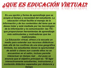 Es una opción y forma de aprendizaje que se
acopla al tiempo y necesidad del estudiante. La
educación virtual facilita el manejo de la
información y de los contenidos del tema que se
desea tratar y está mediada por las tecnologías
de la información y la comunicación -las TIC-
que proporcionan herramientas de aprendizaje
más estimulantes y motivadoras que las
tradicionales.
La Educación virtual, ofrece a la escuela un
medio para extender sus recursos didácticos
más allá de los confines de una área geográfica
limitada, los estudiantes tienen la oportunidad
de asistir a clases aun cuando ellos no se
encuentren en el salón, incluso permite
interactuar en tiempo real . . Así pues se
enuncia que el objetivo principal es: “El ligar
interactivamente estudiantes, instructores y
contenido didáctico separados por distancia y
tiempo
 