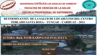 UNIVERSIDAD CATÓLICA LOS ÁNGELES DE CHIMBOTE
DETERMINANTES DE LA SALUD DE LOS ADULTOS DEL CENTRO
POBLADO SANTA ROSA - YUNGAR – CARHUAZ – 2014.
AUTORA: Bach. FLOR KARINA SALINAS JULCA
ASESORA: Dra. ROCIO BELÚ, VÁSQUEZ VERA
FACULTAD DE CIENCIAS DE LA SALUD
ESCUELA PROFESIONAL DE ENFERMERÍA
HUARAZ – PERÚ
2017
 