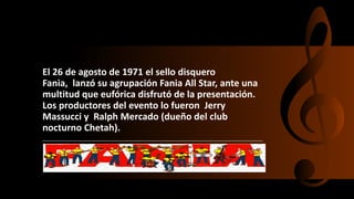 El 26 de agosto de 1971 el sello disquero
Fania, lanzó su agrupación Fania All Star, ante una
multitud que eufórica disfrutó de la presentación.
Los productores del evento lo fueron Jerry
Massucci y Ralph Mercado (dueño del club
nocturno Chetah).
 