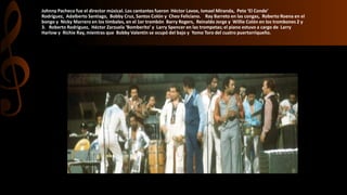 Johnny Pacheco fue el director músical. Los cantantes fueron Héctor Lavoe, Ismael Miranda, Pete ‘El Conde’
Rodríguez, Adalberto Santiago, Bobby Cruz, Santos Colón y Cheo Feliciano. Ray Barreto en las congas, Roberto Roena en el
bongo y Nicky Marrero en los timbales, en el 1er trombón Barry Rogers, Reinaldo Jorge y Willie Colón en los trombones 2 y
3. Roberto Rodríguez, Héctor Zarzuela ‘Bomberito’ y Larry Spencer en las trompetas; el piano estuvo a cargo de Larry
Harlow y Richie Ray, mientras que Bobby Valentín se ocupó del bajo y Yomo Toro del cuatro puertorriqueño.
 