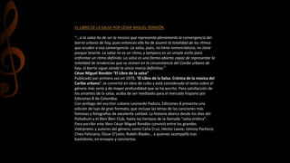 EL LIBRO DE LA SALSA POR CÉSAR MIGUEL RONDÓN
“…si la salsa ha de ser la música que representa plenamente la convergencia del
barrio urbano de hoy, pues entonces ella ha de asumir la totalidad de los ritmos
que acuden a esa convergencia. La salsa, pues, no tiene nomenclatura, no tiene
porque tenerla. La salsa no es un ritmo, y tampoco es un simple estilo para
enfrentar un ritmo definido. La salsa es una forma abierta capaz de representar la
totalidad de tendencias que se reúnen en la circunstancia del Caribe urbano de
hoy; el barrio sigue siendo la única marca definitiva.”
César Miguel Rondón “El Libro de la salsa”
Publicado por primera vez en 1979, “El Libro de la Salsa. Crónica de la música del
Caribe urbano“, se convirtió en obra de culto y está considerado el texto sobre el
género más serio y de mayor profundidad que se ha escrito. Para satisfacción de
los amantes de la salsa, acaba de ser reeditado para el mercado hispano por
Ediciones B de Colombia.
Con prólogo del escritor cubano Leonardo Padura, Ediciones B presenta una
edición de lujo de gran formato, que incluye las letras de las canciones más
famosas y fotografías de excelente calidad. La historia abarca desde los días del
Palladium y el Blen Blen Club, hasta los tiempos de la llamada “salsa erótica”.
Para escribir este libro César Miguel Rondón convivió entre los grandes
intérpretes y autores del género, como Celia Cruz, Héctor Lavoe, Johnny Pacheco,
Cheo Feliciano, Oscar D’León, Rubén Blades… a quienes acompañó tras
bastidores, en ensayos y conciertos.
 