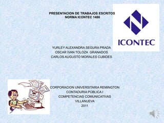 PRESENTACION DE TRABAJOS ESCRITOS NORMA ICONTEC 1486 YURLEY ALEXANDRA SEGURA PRADA OSCAR IVAN TOLOZA  GRANADOS CARLOS AUGUSTO MORALES CUBIDES CORPORACION UNIVERSITARIA REMINGTON CONTADURIA PÚBLICAI COMPETENCIAS COMUNICATIVAS VILLANUEVA  2011 