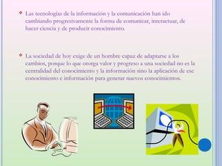    Las tecnologías de la información y la comunicación han ido
    cambiando progresivamente la forma de comunicar, interactuar, de
    hacer ciencia y de producir conocimiento.



   La sociedad de hoy exige de un hombre capaz de adaptarse a los
    cambios, porque lo que otorga valor y progreso a una sociedad no es la
    centralidad del conocimiento y la información sino la aplicación de ese
    conocimiento e información para generar nuevos conocimientos.
 