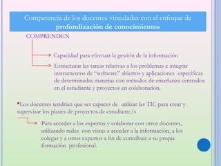 Competencia de los docentes vinculadas con el enfoque de
            profundización de conocimientos
   COMPRENDEN


               Capacidad para efectuar la gestión de la información
               Estructurar las tareas relativas a los problemas e integrar
               instrumentos de “software” abiertos y aplicaciones especificas
               de determinadas materias con métodos de enseñanza centrados
               en el estudiante y proyectos en colaboración.

Los docentes tendrían que ser capaces de utilizar las TIC para crear y
supervisar los planes de proyectos de estudiante/s
          Para acceder a los expertos y colaborar con otros docentes,
          utilizando redes con vistas a acceder a la información, a los
          colegas y a otros expertos a fin de contribuir a su propia
          formación profesional.
 
