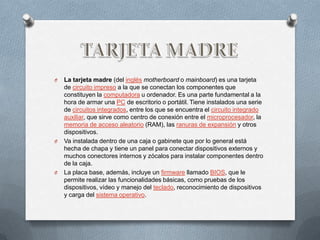 O   La tarjeta madre (del inglés motherboard o mainboard) es una tarjeta
    de circuito impreso a la que se conectan los componentes que
    constituyen la computadora u ordenador. Es una parte fundamental a la
    hora de armar una PC de escritorio o portátil. Tiene instalados una serie
    de circuitos integrados, entre los que se encuentra el circuito integrado
    auxiliar, que sirve como centro de conexión entre el microprocesador, la
    memoria de acceso aleatorio (RAM), las ranuras de expansión y otros
    dispositivos.
O   Va instalada dentro de una caja o gabinete que por lo general está
    hecha de chapa y tiene un panel para conectar dispositivos externos y
    muchos conectores internos y zócalos para instalar componentes dentro
    de la caja.
O   La placa base, además, incluye un firmware llamado BIOS, que le
    permite realizar las funcionalidades básicas, como pruebas de los
    dispositivos, vídeo y manejo del teclado, reconocimiento de dispositivos
    y carga del sistema operativo.
 