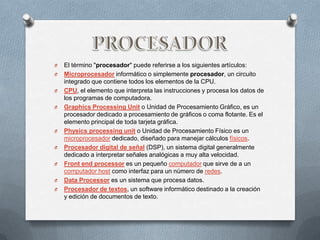 O   El término "procesador" puede referirse a los siguientes artículos:
O   Microprocesador informático o simplemente procesador, un circuito
    integrado que contiene todos los elementos de la CPU.
O   CPU, el elemento que interpreta las instrucciones y procesa los datos de
    los programas de computadora.
O   Graphics Processing Unit o Unidad de Procesamiento Gráfico, es un
    procesador dedicado a procesamiento de gráficos o coma flotante. Es el
    elemento principal de toda tarjeta gráfica.
O   Physics processing unit o Unidad de Procesamiento Físico es un
    microprocesador dedicado, diseñado para manejar cálculos físicos.
O   Procesador digital de señal (DSP), un sistema digital generalmente
    dedicado a interpretar señales analógicas a muy alta velocidad.
O   Front end processor es un pequeño computador que sirve de a un
    computador host como interfaz para un número de redes.
O   Data Processor es un sistema que procesa datos.
O   Procesador de textos, un software informático destinado a la creación
    y edición de documentos de texto.
 