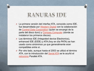 O La primera versión del interfaz ATA, conocido como IDE,
  fue desarrollada por Western Digital con la colaboración
  de Control Data Corporation (quien se encargó de la
  parte del disco duro) y Compaq Computer (donde se
  instalaron los primeros discos).
O Los términos IDE (Integrated device Electronics),
  enhanced IDE (EIDE) y ATA (hoy en día PATA) se han
  usado como sinónimos ya que generalmente eran
  compatibles entre sí.
O Por otro lado, aunque hasta el 2003 se utilizó el término
  ATA, con la introducción del Serial ATA se le acuñó el
  retronimo Parallel ATA.
 