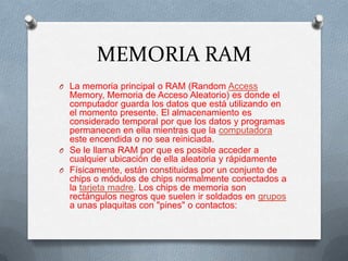 MEMORIA RAM
O La memoria principal o RAM (Random Access
  Memory, Memoria de Acceso Aleatorio) es donde el
  computador guarda los datos que está utilizando en
  el momento presente. El almacenamiento es
  considerado temporal por que los datos y programas
  permanecen en ella mientras que la computadora
  este encendida o no sea reiniciada.
O Se le llama RAM por que es posible acceder a
  cualquier ubicación de ella aleatoria y rápidamente
O Físicamente, están constituidas por un conjunto de
  chips o módulos de chips normalmente conectados a
  la tarjeta madre. Los chips de memoria son
  rectángulos negros que suelen ir soldados en grupos
  a unas plaquitas con "pines" o contactos:
 