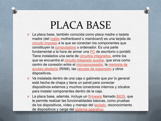 PLACA BASE
O La placa base, también conocida como placa madre o tarjeta
  madre (del inglés motherboard o mainboard) es una tarjeta de
  circuito impreso a la que se conectan los componentes que
  constituyen la computadora u ordenador. Es una parte
  fundamental a la hora de armar una PC de escritorio o portátil.
  Tiene instalados una serie de circuitos integrados, entre los
  que se encuentra el circuito integrado auxiliar, que sirve como
  centro de conexión entre el microprocesador, la memoria de
  acceso aleatorio (RAM), las ranuras de expansión y otros
  dispositivos.
O Va instalada dentro de una caja o gabinete que por lo general
  está hecha de chapa y tiene un panel para conectar
  dispositivos externos y muchos conectores internos y zócalos
  para instalar componentes dentro de la caja.
O La placa base, además, incluye un firmware llamado BIOS, que
  le permite realizar las funcionalidades básicas, como pruebas
  de los dispositivos, vídeo y manejo del teclado, reconocimiento
  de dispositivos y carga del sistema operativo.
 