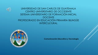 UNIVERSIDAD DE SAN CARLOS DE GUATEMALA
CENTRO UNIVERSITARIO DE OCCIDENTE
SISTEMA UNIVERSITARIO DE FORMACIÓN INICIAL
DOCENTE
PROFESORADO EN EDUCACIÓN PRIMARIA BILINGÜE
INTERCULTURAL
Comunicación Educativa y Tecnología
 