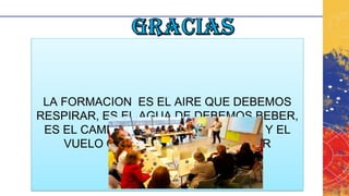 LA FORMACION ES EL AIRE QUE DEBEMOS
RESPIRAR, ES EL AGUA DE DEBEMOS BEBER,
ES EL CAMINO QUE DEBEMOS TOMAR Y EL
VUELO QUE DEBEMOS EMPRENDER
 