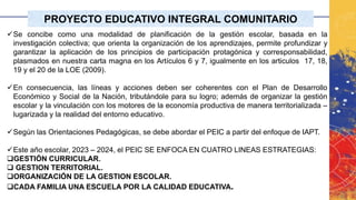 PROYECTO EDUCATIVO INTEGRAL COMUNITARIO
✓Se concibe como una modalidad de planificación de la gestión escolar, basada en la
investigación colectiva; que orienta la organización de los aprendizajes, permite profundizar y
garantizar la aplicación de los principios de participación protagónica y corresponsabilidad,
plasmados en nuestra carta magna en los Artículos 6 y 7, igualmente en los articulos 17, 18,
19 y el 20 de la LOE (2009).
✓En consecuencia, las líneas y acciones deben ser coherentes con el Plan de Desarrollo
Económico y Social de la Nación, tributándole para su logro; además de organizar la gestión
escolar y la vinculación con los motores de la economía productiva de manera territorializada –
lugarizada y la realidad del entorno educativo.
✓Según las Orientaciones Pedagógicas, se debe abordar el PEIC a partir del enfoque de IAPT.
✓Este año escolar, 2023 – 2024, el PEIC SE ENFOCA EN CUATRO LINEAS ESTRATEGIAS:
❑GESTIÓN CURRICULAR.
❑ GESTION TERRITORIAL.
❑ORGANIZACIÓN DE LA GESTION ESCOLAR.
❑CADA FAMILIA UNA ESCUELA POR LA CALIDAD EDUCATIVA.
 