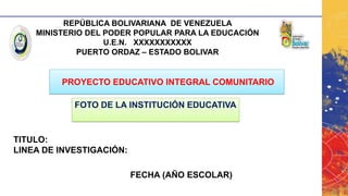 REPÚBLICA BOLIVARIANA DE VENEZUELA
MINISTERIO DEL PODER POPULAR PARA LA EDUCACIÓN
U.E.N. XXXXXXXXXXX
PUERTO ORDAZ – ESTADO BOLIVAR
PROYECTO EDUCATIVO INTEGRAL COMUNITARIO
TITULO:
LINEA DE INVESTIGACIÓN:
FECHA (AÑO ESCOLAR)
FOTO DE LA INSTITUCIÓN EDUCATIVA
 