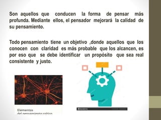 Son aquellos que conducen la forma de pensar más
profunda. Mediante ellos, el pensador mejorará la calidad de
su pensamiento.
Todo pensamiento tiene un objetivo ,donde aquellos que los
conocen con claridad es más probable que los alcancen, es
por eso que se debe identificar un propósito que sea real
consistente y justo.
 