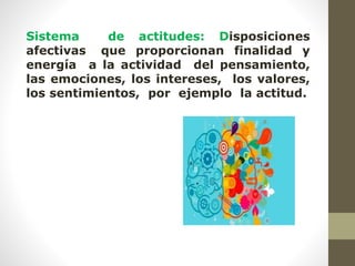Sistema de actitudes: Disposiciones
afectivas que proporcionan finalidad y
energía a la actividad del pensamiento,
las emociones, los intereses, los valores,
los sentimientos, por ejemplo la actitud.
 