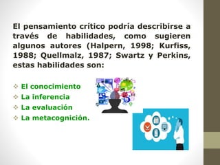 El pensamiento crítico podría describirse a
través de habilidades, como sugieren
algunos autores (Halpern, 1998; Kurfiss,
1988; Quellmalz, 1987; Swartz y Perkins,
estas habilidades son:
 El conocimiento
 La inferencia
 La evaluación
 La metacognición.
 