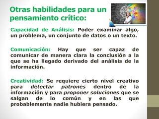 Otras habilidades para un
pensamiento crítico:
Capacidad de Análisis: Poder examinar algo,
un problema, un conjunto de datos o un texto.
Comunicación: Hay que ser capaz de
comunicar de manera clara la conclusión a la
que se ha llegado derivado del análisis de la
información.
Creatividad: Se requiere cierto nivel creativo
para detectar patrones dentro de la
información y para proponer soluciones que se
salgan de lo común y en las que
probablemente nadie hubiera pensado.
 