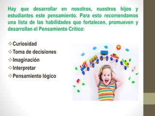 Hay que desarrollar en nosotros, nuestros hijos y
estudiantes este pensamiento. Para esto recomendamos
una lista de las habilidades que fortalecen, promueven y
desarrollan el Pensamiento Crítico:
Curiosidad
Toma de decisiones
Imaginación
Interpretar
Pensamiento lógico
 