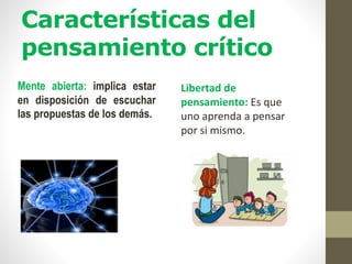 Características del
pensamiento crítico
Mente abierta: implica estar
en disposición de escuchar
las propuestas de los demás.
Libertad de
pensamiento: Es que
uno aprenda a pensar
por si mismo.
 
