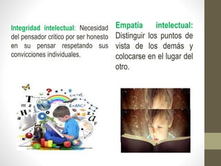 Empatía intelectual:
Distinguir los puntos de
vista de los demás y
colocarse en el lugar del
otro.
Integridad intelectual: Necesidad
del pensador critico por ser honesto
en su pensar respetando sus
convicciones individuales.
 