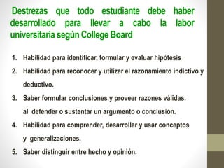 Destrezas que todo estudiante debe haber
desarrollado para llevar a cabo la labor
universitaria segúnCollege Board
1. Habilidad para identificar, formular y evaluar hipótesis
2. Habilidad para reconocer y utilizar el razonamiento indictivo y
deductivo.
3. Saber formular conclusiones y proveer razones válidas.
al defender o sustentar un argumento o conclusión.
4. Habilidad para comprender, desarrollar y usar conceptos
y generalizaciones.
5. Saber distinguir entre hecho y opinión.
 