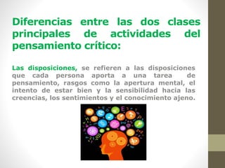 Diferencias entre las dos clases
principales de actividades del
pensamiento crítico:
Las disposiciones, se refieren a las disposiciones
que cada persona aporta a una tarea de
pensamiento, rasgos como la apertura mental, el
intento de estar bien y la sensibilidad hacia las
creencias, los sentimientos y el conocimiento ajeno.
 
