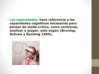 • Las capacidades, hace referencia a las
capacidades cognitivas necesarias para
pensar de modo crítico, como centrarse,
analizar y juzgar, esto según (Bruning,
Schraw y Ronning 1999).
 