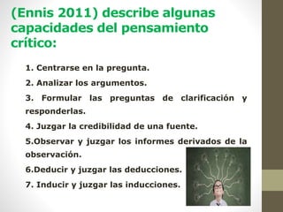 (Ennis 2011) describe algunas
capacidades del pensamiento
crítico:
1. Centrarse en la pregunta.
2. Analizar los argumentos.
3. Formular las preguntas de clarificación y
responderlas.
4. Juzgar la credibilidad de una fuente.
5.Observar y juzgar los informes derivados de la
observación.
6.Deducir y juzgar las deducciones.
7. Inducir y juzgar las inducciones.
 