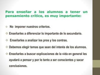 Para enseñar a los alumnos a tener un
pensamiento crítico, es muy importante:
 No imponer nuestros criterios.
 Enseñarles a diferenciar lo importante de lo secundario.
 Enseñarles a analizar los pros y los contras.
 Debemos elegir temas que sean del interés de los alumnos.
 Enseñarles a buscar explicaciones de la vida en general les
ayudará a pensar y por lo tanto a ser conscientes y sacar
conclusiones.
 